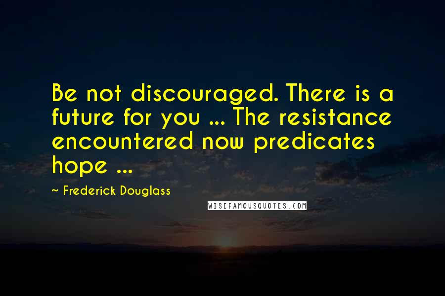 Frederick Douglass Quotes: Be not discouraged. There is a future for you ... The resistance encountered now predicates hope ...