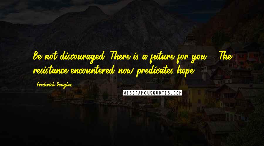 Frederick Douglass Quotes: Be not discouraged. There is a future for you ... The resistance encountered now predicates hope ...