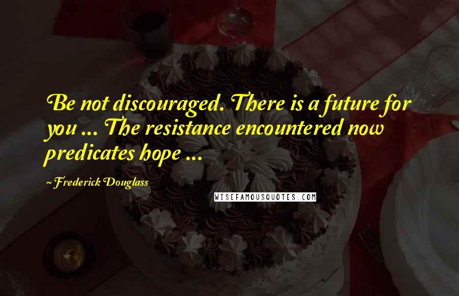 Frederick Douglass Quotes: Be not discouraged. There is a future for you ... The resistance encountered now predicates hope ...