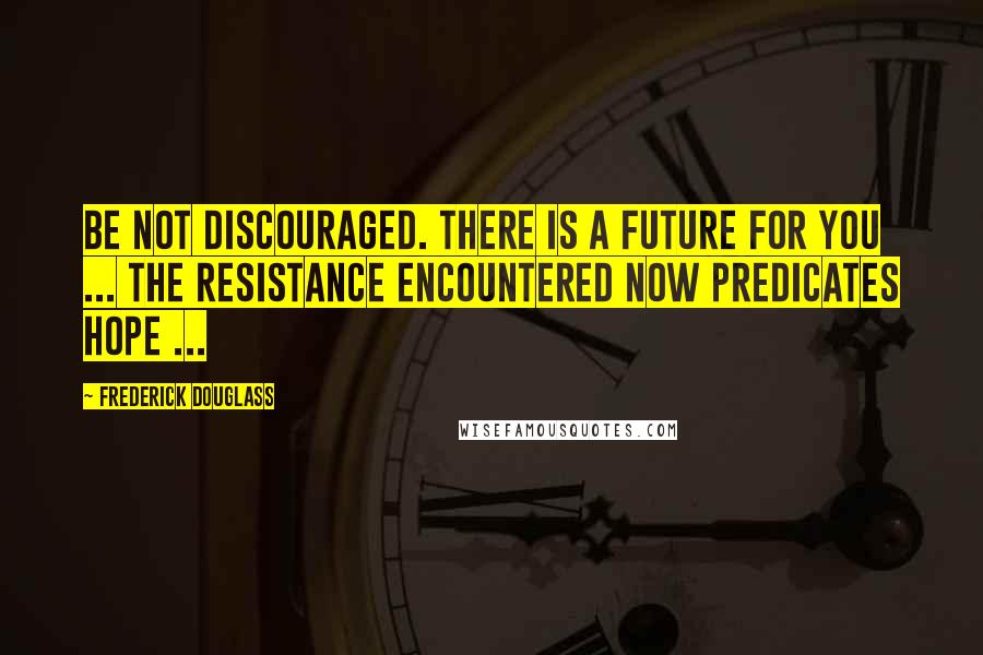 Frederick Douglass Quotes: Be not discouraged. There is a future for you ... The resistance encountered now predicates hope ...