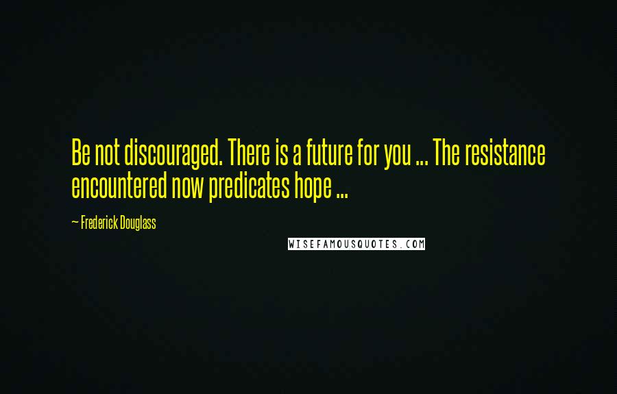 Frederick Douglass Quotes: Be not discouraged. There is a future for you ... The resistance encountered now predicates hope ...