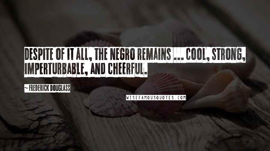 Frederick Douglass Quotes: Despite of it all, the Negro remains ... cool, strong, imperturbable, and cheerful.