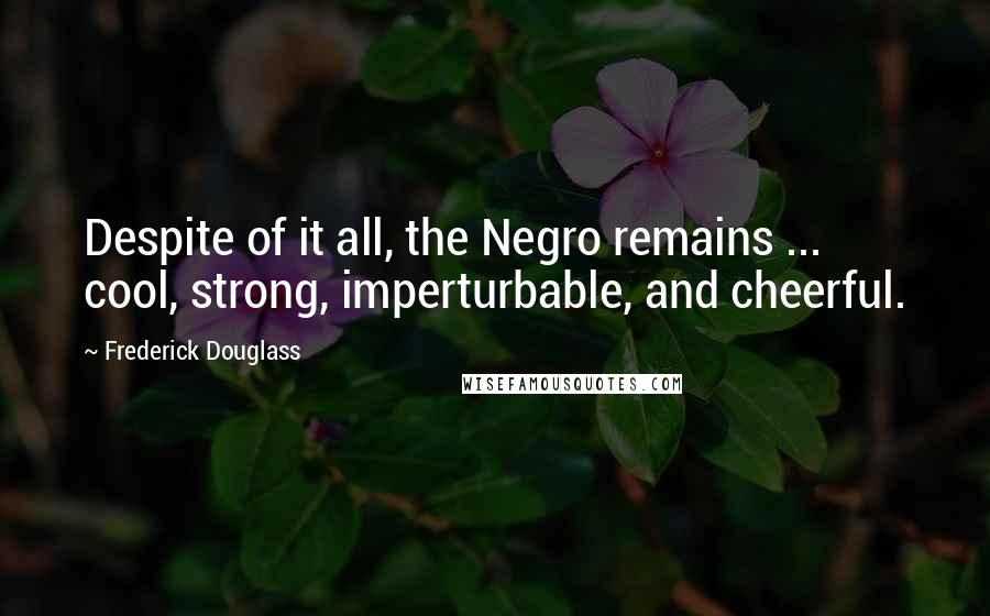 Frederick Douglass Quotes: Despite of it all, the Negro remains ... cool, strong, imperturbable, and cheerful.