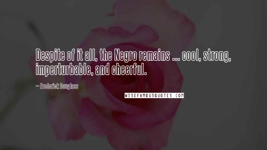 Frederick Douglass Quotes: Despite of it all, the Negro remains ... cool, strong, imperturbable, and cheerful.