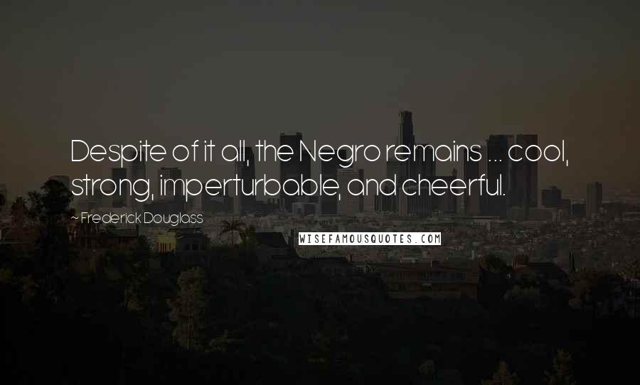 Frederick Douglass Quotes: Despite of it all, the Negro remains ... cool, strong, imperturbable, and cheerful.