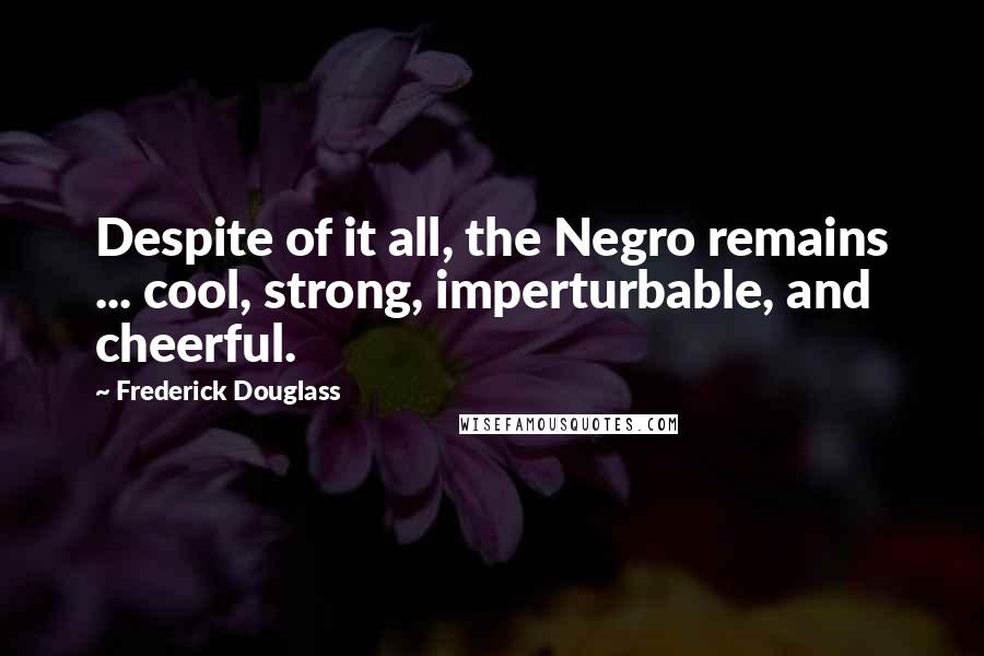 Frederick Douglass Quotes: Despite of it all, the Negro remains ... cool, strong, imperturbable, and cheerful.