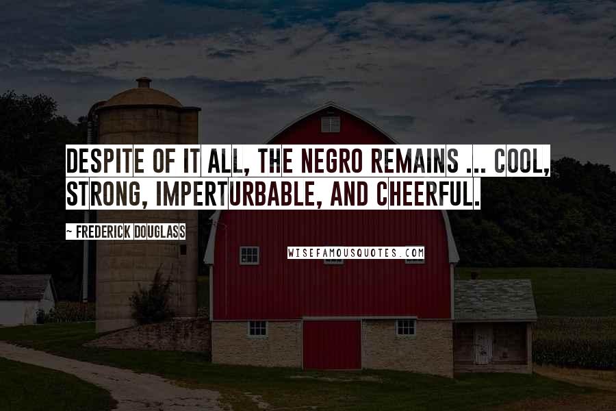 Frederick Douglass Quotes: Despite of it all, the Negro remains ... cool, strong, imperturbable, and cheerful.