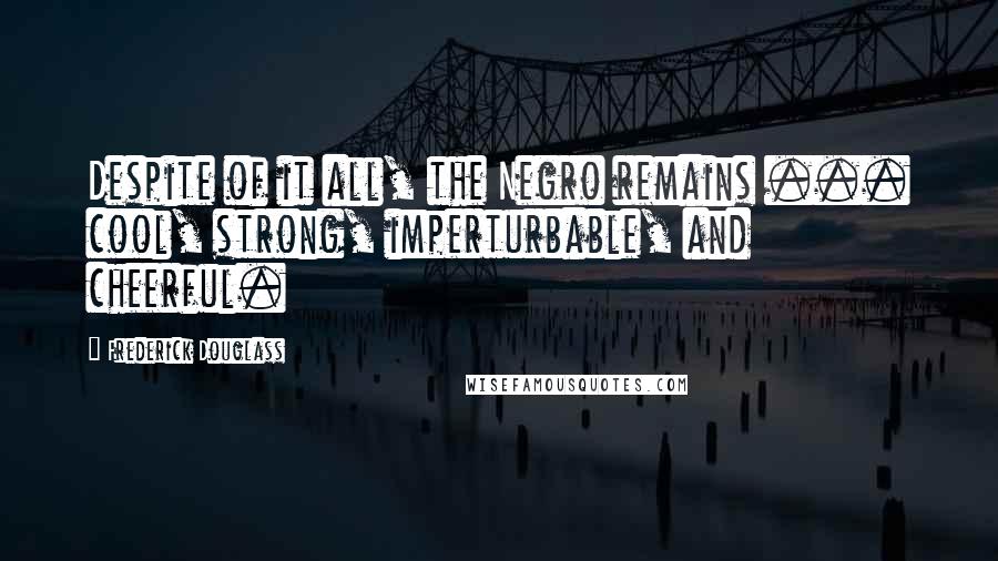 Frederick Douglass Quotes: Despite of it all, the Negro remains ... cool, strong, imperturbable, and cheerful.