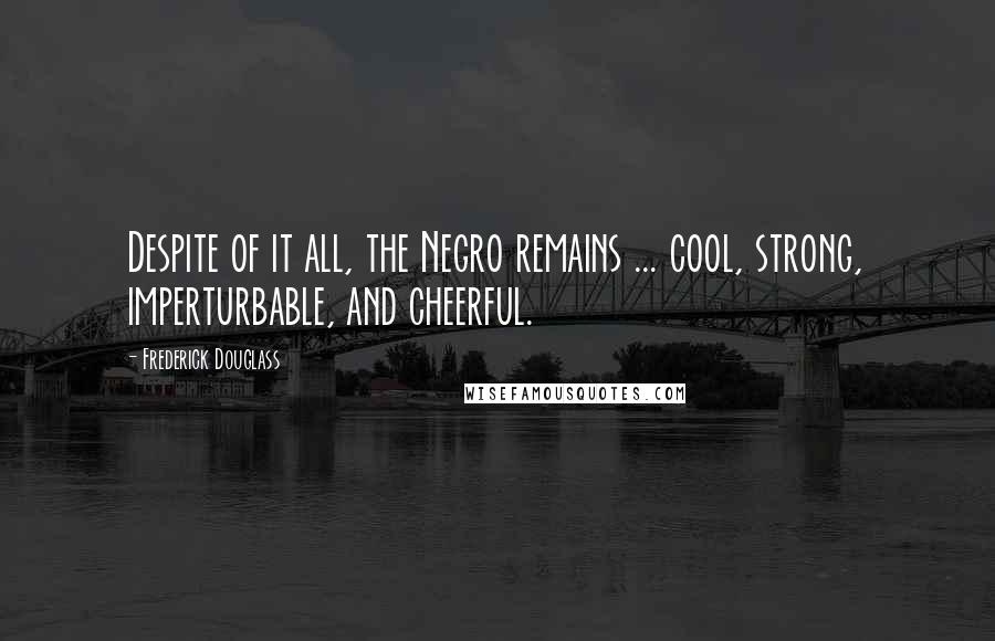 Frederick Douglass Quotes: Despite of it all, the Negro remains ... cool, strong, imperturbable, and cheerful.