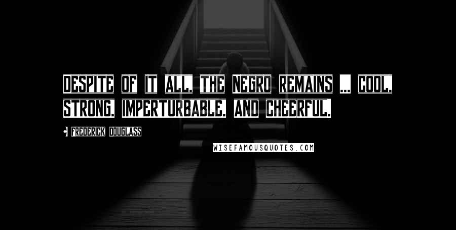 Frederick Douglass Quotes: Despite of it all, the Negro remains ... cool, strong, imperturbable, and cheerful.