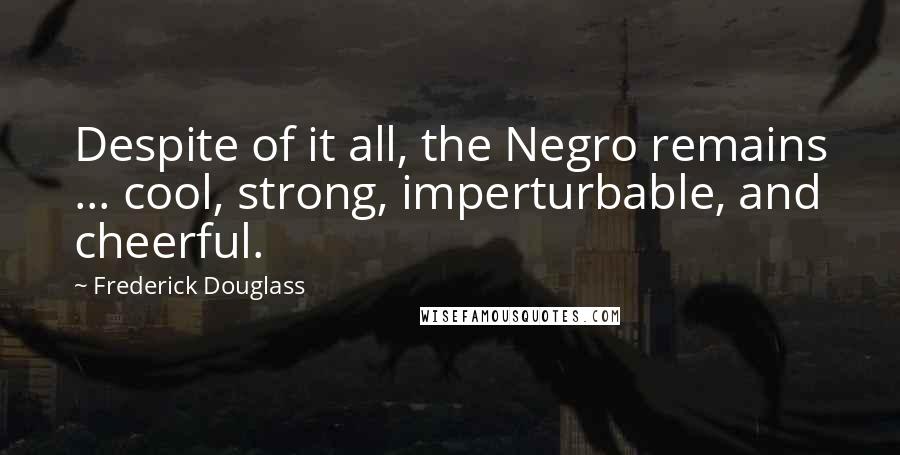 Frederick Douglass Quotes: Despite of it all, the Negro remains ... cool, strong, imperturbable, and cheerful.