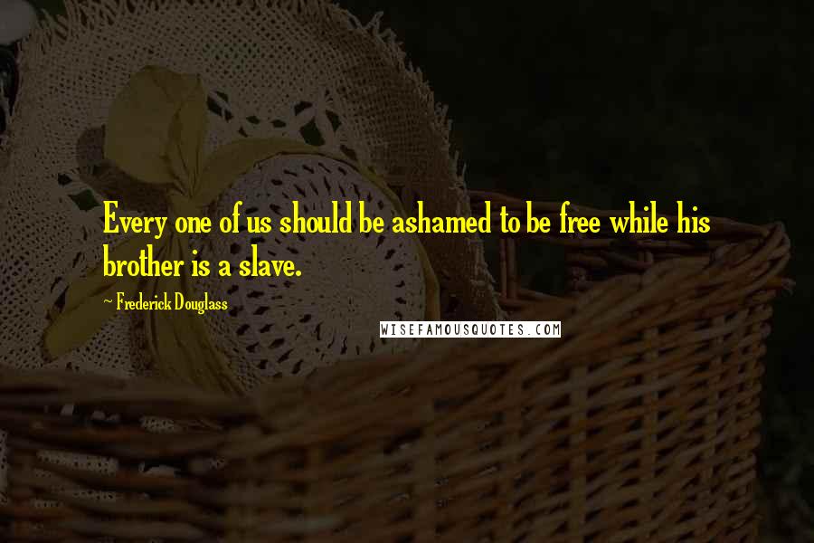 Frederick Douglass Quotes: Every one of us should be ashamed to be free while his brother is a slave.