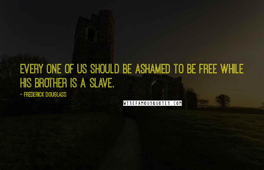 Frederick Douglass Quotes: Every one of us should be ashamed to be free while his brother is a slave.