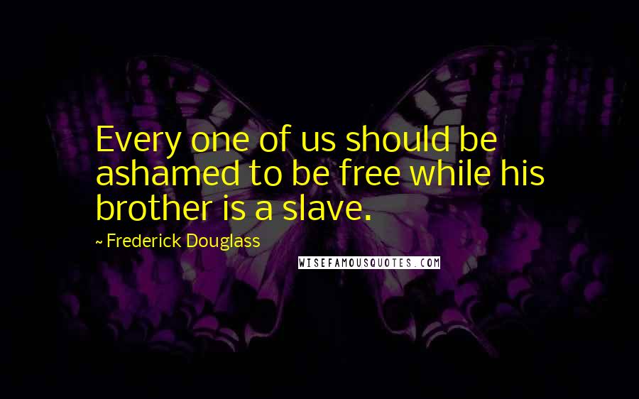 Frederick Douglass Quotes: Every one of us should be ashamed to be free while his brother is a slave.