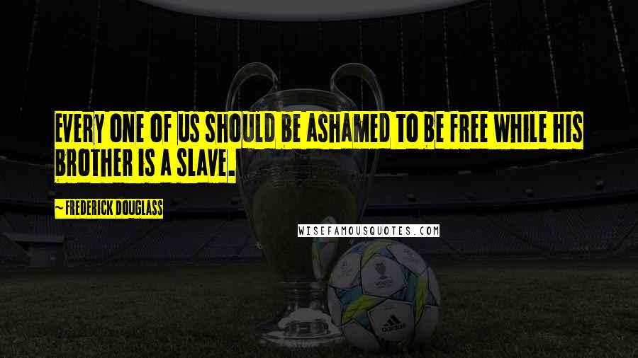 Frederick Douglass Quotes: Every one of us should be ashamed to be free while his brother is a slave.