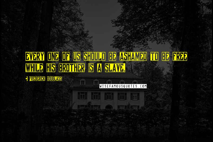 Frederick Douglass Quotes: Every one of us should be ashamed to be free while his brother is a slave.