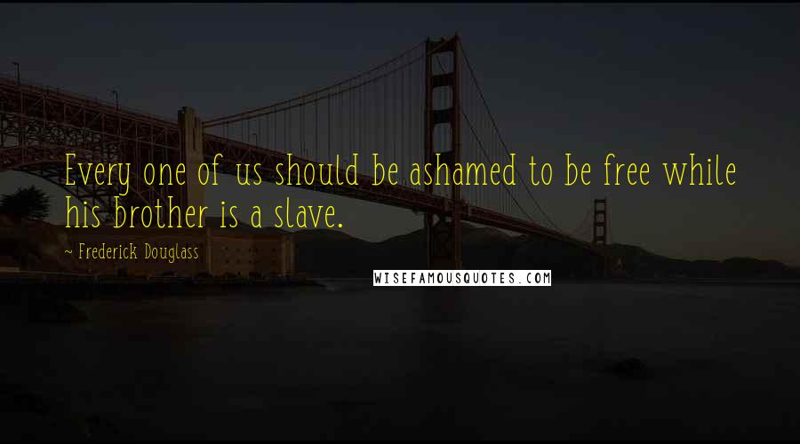 Frederick Douglass Quotes: Every one of us should be ashamed to be free while his brother is a slave.