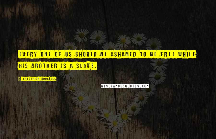 Frederick Douglass Quotes: Every one of us should be ashamed to be free while his brother is a slave.