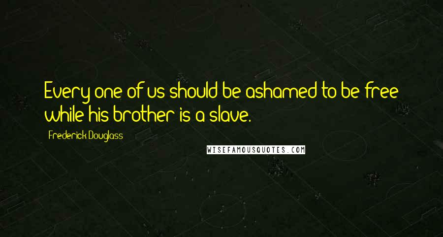 Frederick Douglass Quotes: Every one of us should be ashamed to be free while his brother is a slave.