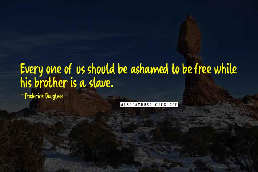 Frederick Douglass Quotes: Every one of us should be ashamed to be free while his brother is a slave.