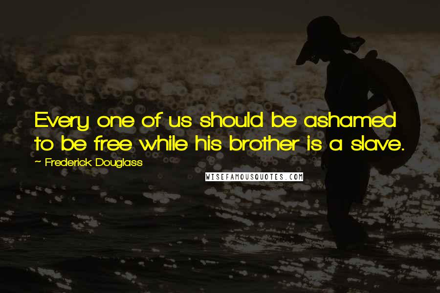 Frederick Douglass Quotes: Every one of us should be ashamed to be free while his brother is a slave.