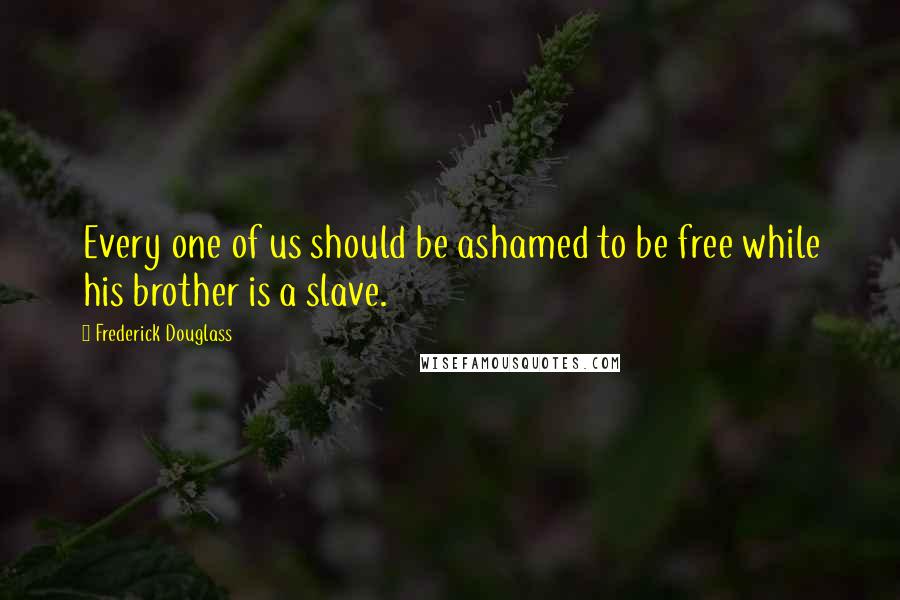 Frederick Douglass Quotes: Every one of us should be ashamed to be free while his brother is a slave.