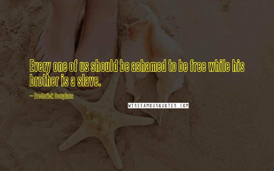 Frederick Douglass Quotes: Every one of us should be ashamed to be free while his brother is a slave.