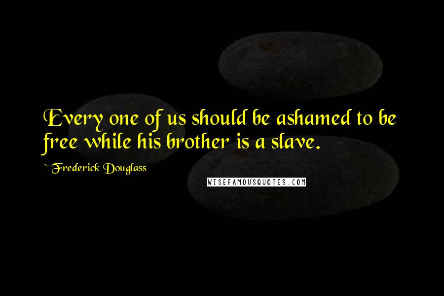 Frederick Douglass Quotes: Every one of us should be ashamed to be free while his brother is a slave.
