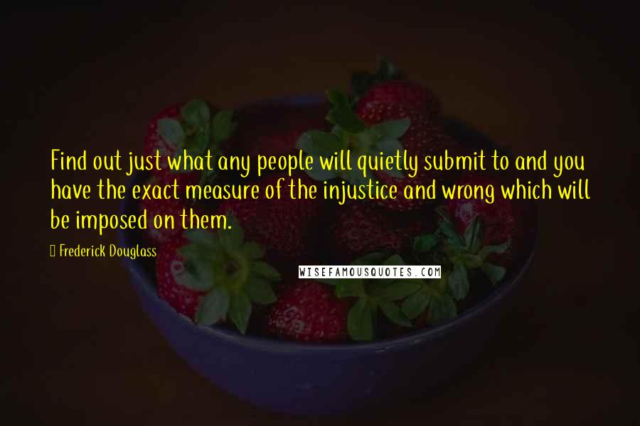 Frederick Douglass Quotes: Find out just what any people will quietly submit to and you have the exact measure of the injustice and wrong which will be imposed on them.