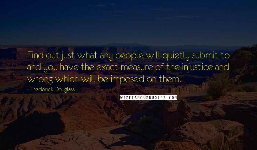 Frederick Douglass Quotes: Find out just what any people will quietly submit to and you have the exact measure of the injustice and wrong which will be imposed on them.