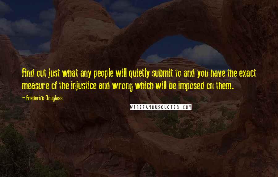 Frederick Douglass Quotes: Find out just what any people will quietly submit to and you have the exact measure of the injustice and wrong which will be imposed on them.