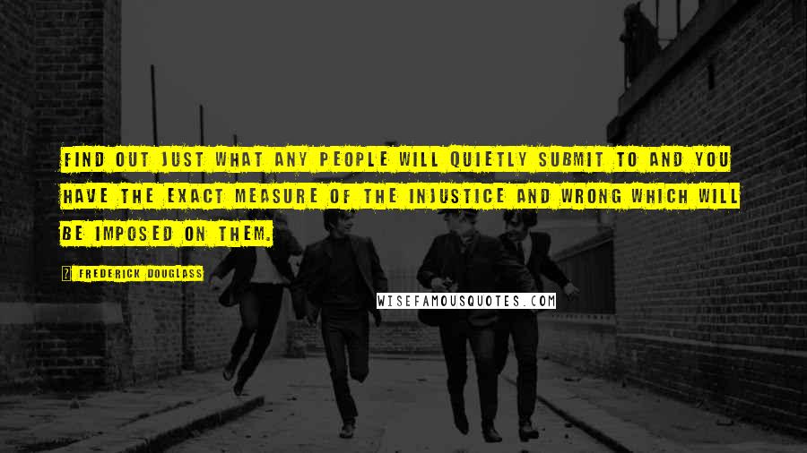 Frederick Douglass Quotes: Find out just what any people will quietly submit to and you have the exact measure of the injustice and wrong which will be imposed on them.