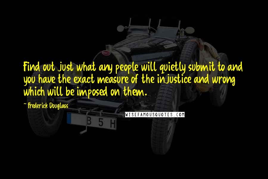 Frederick Douglass Quotes: Find out just what any people will quietly submit to and you have the exact measure of the injustice and wrong which will be imposed on them.