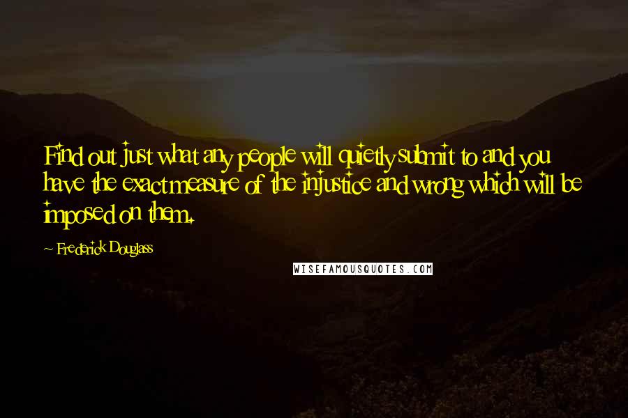 Frederick Douglass Quotes: Find out just what any people will quietly submit to and you have the exact measure of the injustice and wrong which will be imposed on them.