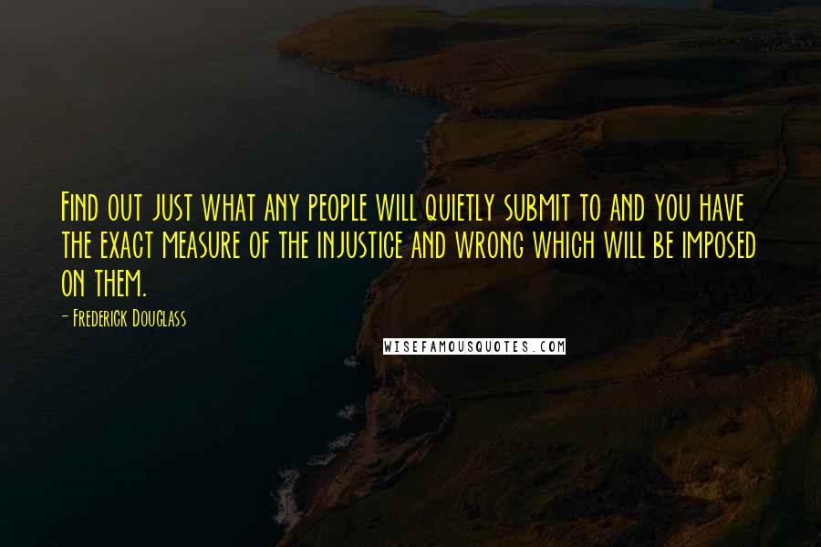 Frederick Douglass Quotes: Find out just what any people will quietly submit to and you have the exact measure of the injustice and wrong which will be imposed on them.