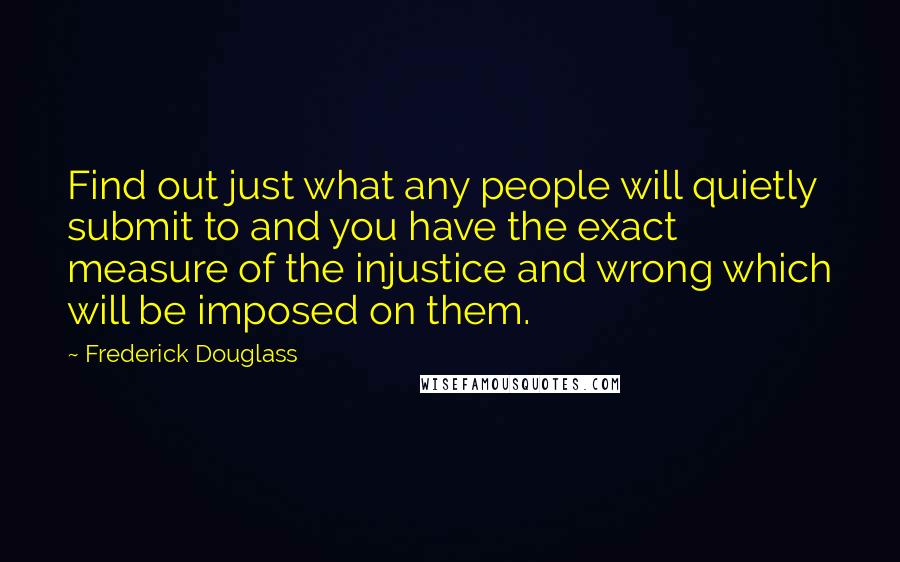 Frederick Douglass Quotes: Find out just what any people will quietly submit to and you have the exact measure of the injustice and wrong which will be imposed on them.