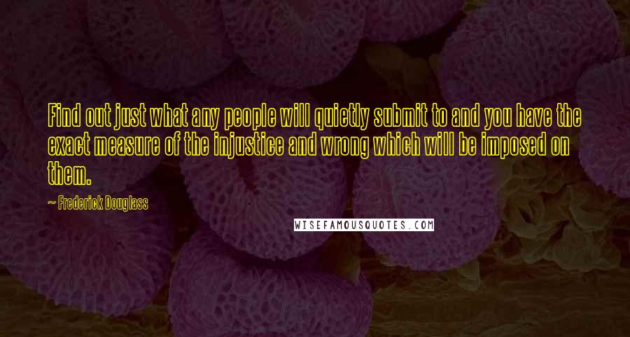 Frederick Douglass Quotes: Find out just what any people will quietly submit to and you have the exact measure of the injustice and wrong which will be imposed on them.