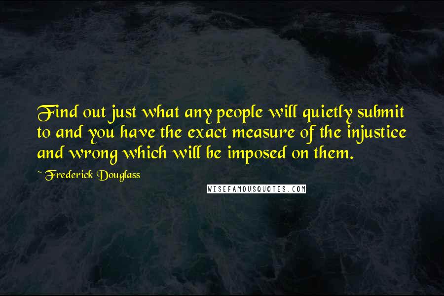 Frederick Douglass Quotes: Find out just what any people will quietly submit to and you have the exact measure of the injustice and wrong which will be imposed on them.