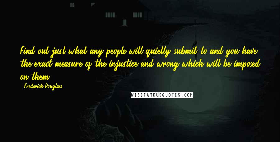 Frederick Douglass Quotes: Find out just what any people will quietly submit to and you have the exact measure of the injustice and wrong which will be imposed on them.