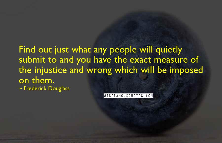 Frederick Douglass Quotes: Find out just what any people will quietly submit to and you have the exact measure of the injustice and wrong which will be imposed on them.