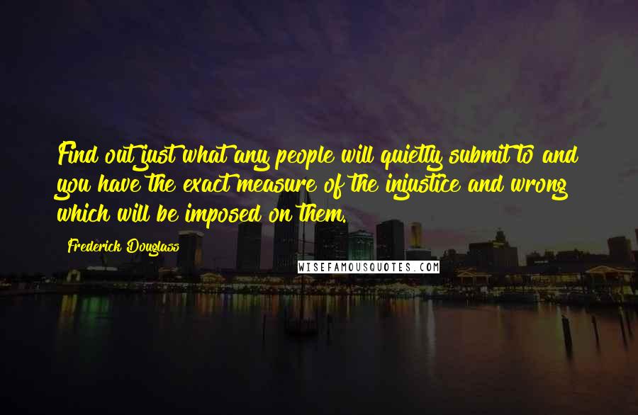 Frederick Douglass Quotes: Find out just what any people will quietly submit to and you have the exact measure of the injustice and wrong which will be imposed on them.