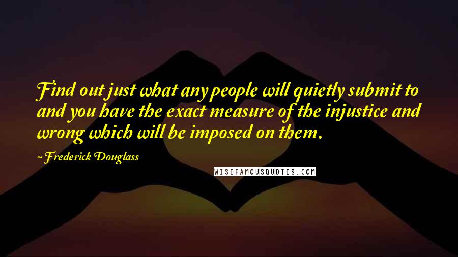 Frederick Douglass Quotes: Find out just what any people will quietly submit to and you have the exact measure of the injustice and wrong which will be imposed on them.