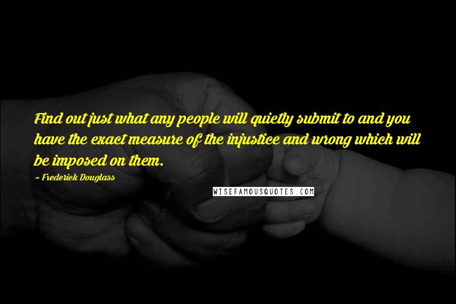 Frederick Douglass Quotes: Find out just what any people will quietly submit to and you have the exact measure of the injustice and wrong which will be imposed on them.