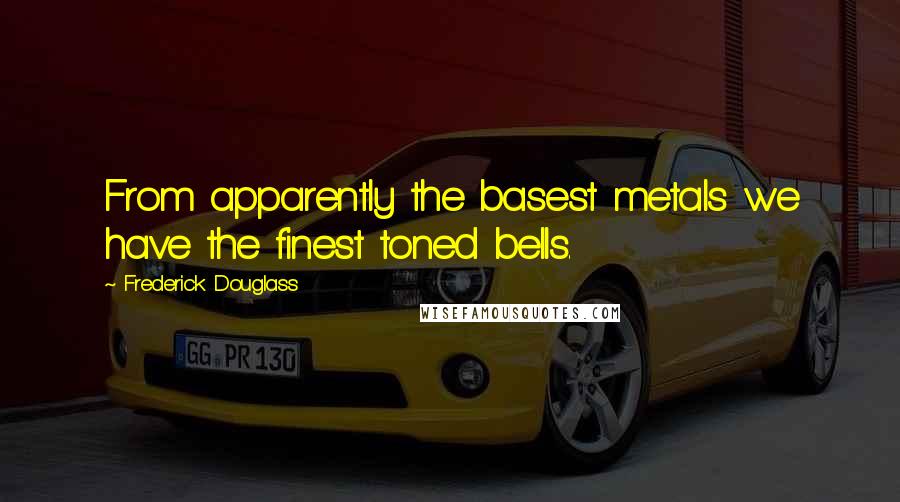 Frederick Douglass Quotes: From apparently the basest metals we have the finest toned bells.