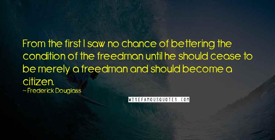 Frederick Douglass Quotes: From the first I saw no chance of bettering the condition of the freedman until he should cease to be merely a freedman and should become a citizen.