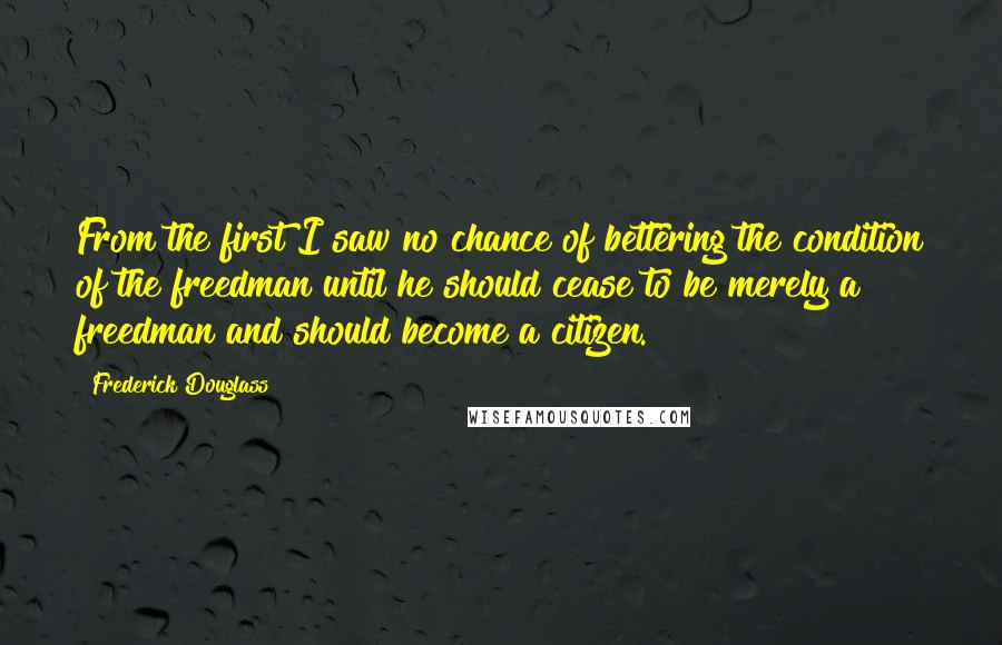 Frederick Douglass Quotes: From the first I saw no chance of bettering the condition of the freedman until he should cease to be merely a freedman and should become a citizen.