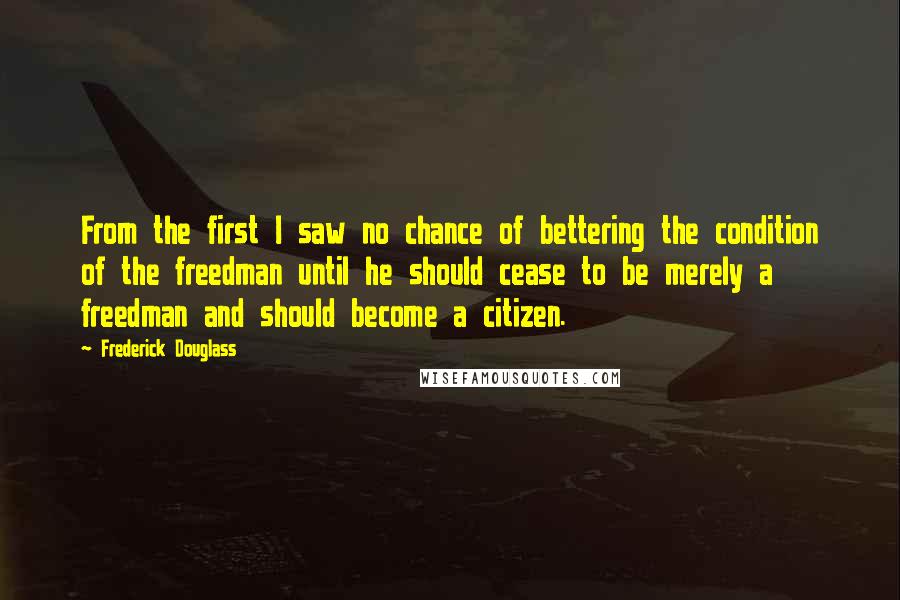 Frederick Douglass Quotes: From the first I saw no chance of bettering the condition of the freedman until he should cease to be merely a freedman and should become a citizen.