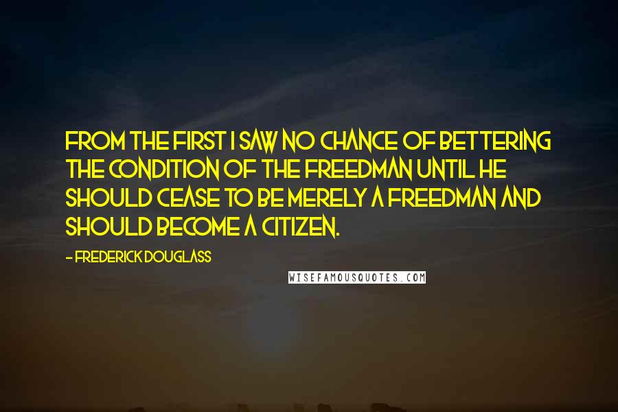 Frederick Douglass Quotes: From the first I saw no chance of bettering the condition of the freedman until he should cease to be merely a freedman and should become a citizen.
