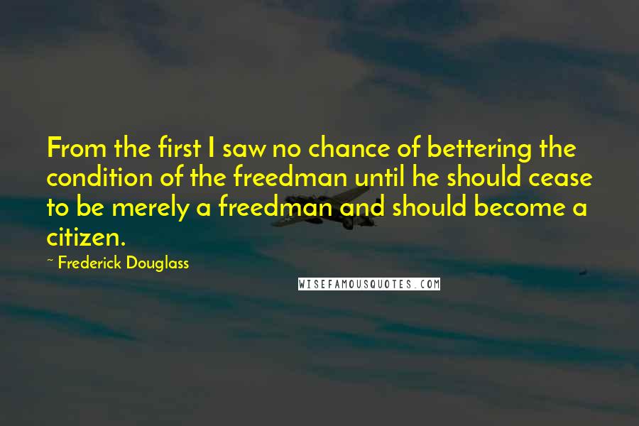 Frederick Douglass Quotes: From the first I saw no chance of bettering the condition of the freedman until he should cease to be merely a freedman and should become a citizen.