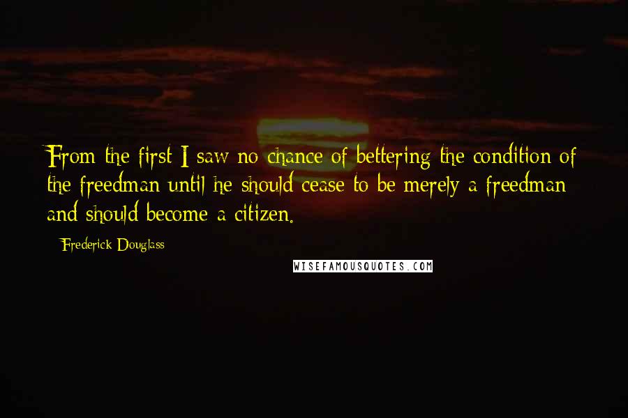 Frederick Douglass Quotes: From the first I saw no chance of bettering the condition of the freedman until he should cease to be merely a freedman and should become a citizen.